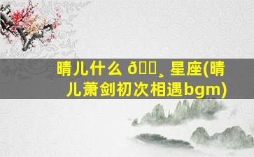 晴儿什么 🌸 星座(晴儿萧剑初次相遇bgm)